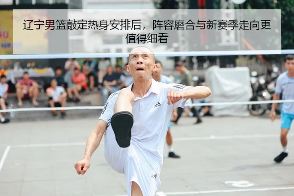 辽宁男篮敲定热身安排后，阵容磨合与新赛季走向更值得细看